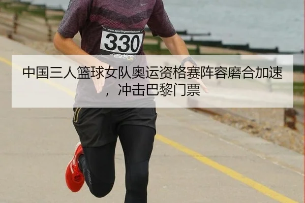 中国三人篮球女队奥运资格赛阵容磨合加速，冲击巴黎门票